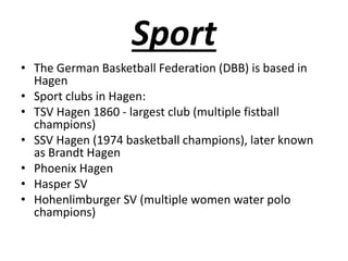 Sport
• The German Basketball Federation (DBB) is based in
Hagen
• Sport clubs in Hagen:
• TSV Hagen 1860 - largest club (multiple fistball
champions)
• SSV Hagen (1974 basketball champions), later known
as Brandt Hagen
• Phoenix Hagen
• Hasper SV
• Hohenlimburger SV (multiple women water polo
champions)
 