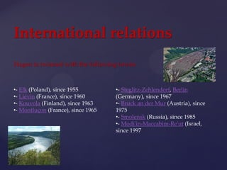 •- Ełk (Poland), since 1955
•- Liévin (France), since 1960
•- Kouvola (Finland), since 1963
•- Montluçon (France), since 1965
•- Steglitz-Zehlendorf, Berlin
(Germany), since 1967
•- Bruck an der Mur (Austria), since
1975
•- Smolensk (Russia), since 1985
•- Modi'in-Maccabim-Re'ut (Israel,
since 1997
International relations
Hagen is twinned with the following towns:
 