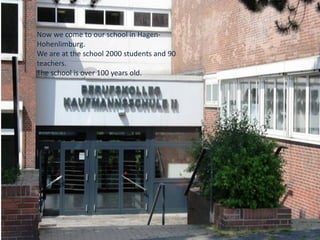 Now we come to our school in Hagen-
Hohenlimburg.
We are at the school 2000 students and 90
teachers.
The school is over 100 years old.
 