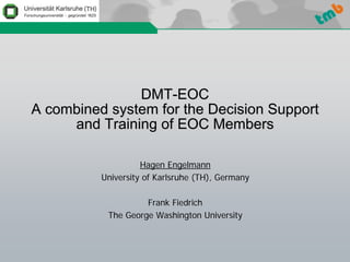 DMT-EOC
A combined system for the Decision Support
     and Training of EOC Members

                    Hagen Engelmann
          University of Karlsruhe (TH), Germany

                    Frank Fiedrich
           The George Washington University
 