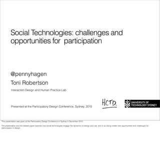 Social Technologies: challenges and
          opportunities for participation



          @pennyhagen
          Toni Robertson
           Interaction Design and Human Practice Lab




           Presented at the Participatory Design Conference, Sydney, 2010




This presentation was given at the Participatory Design Conference in Sydney in December 2010

The presentation and the related paper explores how social technologies engage the dynamics of design and use, and in so doing create new opportunities and challenges for
participation in design.
 