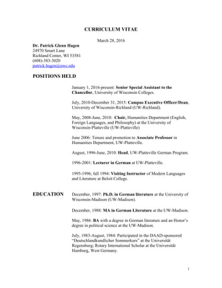 CURRICULUM VITAE
March 28, 2016
Dr. Patrick Glenn Hagen
24970 Smart Lane
Richland Center, WI 53581
(608)-383-3020
patrick.hagen@uwc.edu
POSITIONS HELD
January 1, 2016-present: Senior Special Assistant to the
Chancellor, University of Wisconsin Colleges.
July, 2010-December 31, 2015: Campus Executive Officer/Dean,
University of Wisconsin-Richland (UW-Richland).
May, 2008-June, 2010: Chair, Humanities Department (English,
Foreign Languages, and Philosophy) at the University of
Wisconsin-Platteville (UW-Platteville)
June 2006: Tenure and promotion to Associate Professor in
Humanities Department, UW-Platteville.
August, 1996-June, 2010: Head, UW-Platteville German Program.
1996-2001: Lecturer in German at UW-Platteville.
1995-1996; fall 1994: Visiting Instructor of Modern Languages
and Literature at Beloit College.
EDUCATION December, 1997: Ph.D. in German literature at the University of
Wisconsin-Madison (UW-Madison).
December, 1988: MA in German Literature at the UW-Madison.
May, 1986: BA with a degree in German literature and an Honor’s
degree in political science at the UW-Madison.
July, 1983-August, 1984: Participated in the DAAD-sponsored
“Deutschlandkundlicher Sommerkurs” at the Universität
Regensburg; Rotary International Scholar at the Universität
Hamburg, West Germany.
1
 