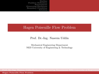 Outline
                       Problem Deﬁnition
                             Assumptions
                      Governing Equations
                      Boundary Condition
                                 Solution




                   Hagen Poiseuille Flow Problem

                          Prof. Dr.-Ing. Naseem Uddin

                         Mechanical Engineering Department
                      NED University of Engineering & Technology




Prof. Dr.-Ing. Naseem UddinMechanical Engineering Department NED University of Engineering
Hagen Poiseuille Flow Problem
 