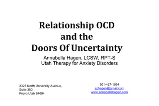 Relationship OCD
and the
Doors Of Uncertainty
Annabella Hagen, LCSW, RPT-S
Utah Therapy for Anxiety Disorders
3325 North University Avenue,
Suite 350
Provo Utah 84604
801-427-1054
azhagen@gmail.com
www.annabellahagen.com
 