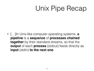 Unix Pipe Recap
• […]In Unix-like computer operating systems, a
pipeline is a sequence of processes chained
together by their standard streams, so that the
output of each process (stdout) feeds directly as
input (stdin) to the next one.
3
 