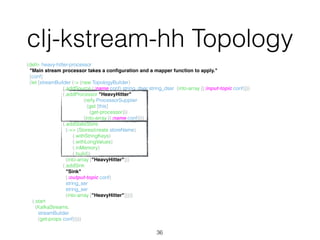 (defn- heavy-hitter-processor 
"Main stream processor takes a conﬁguration and a mapper function to apply." 
[conf] 
(let [streamBuilder (-> (new TopologyBuilder) 
(.addSource (:name conf) string_dser string_dser (into-array [(:input-topic conf)])) 
(.addProcessor "HeavyHitter" 
(reify ProcessorSupplier 
(get [this] 
(get-processor))) 
(into-array [(:name conf)])) 
(.addStateStore 
(->> (Stores/create storeName) 
(.withStringKeys) 
(.withLongValues) 
(.inMemory) 
(.build)) 
(into-array ["HeavyHitter"])) 
(.addSink 
"Sink" 
(:output-topic conf) 
string_ser 
string_ser 
(into-array ["HeavyHitter"])))] 
(.start 
(KafkaStreams. 
streamBuilder 
(get-props conf)))))
36
clj-kstream-hh Topology
 