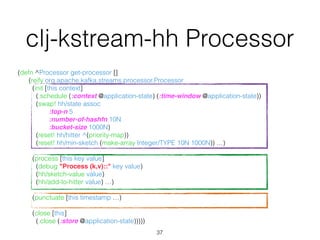 (defn ^Processor get-processor [] 
(reify org.apache.kafka.streams.processor.Processor 
(init [this context] 
(.schedule (:context @application-state) (:time-window @application-state)) 
(swap! hh/state assoc 
:top-n 5 
:number-of-hashfn 10N 
:bucket-size 1000N) 
(reset! hh/hitter ^(priority-map)) 
(reset! hh/min-sketch (make-array Integer/TYPE 10N 1000N)) …) 
 
(process [this key value] 
(debug "Process (k,v)::" key value) 
(hh/sketch-value value) 
(hh/add-to-hitter value) …) 
 
(punctuate [this timestamp …) 
 
(close [this] 
(.close (:store @application-state)))))
37
clj-kstream-hh Processor
 