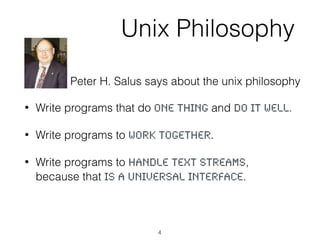 Unix Philosophy
• Write programs that do one thing and do it well.
• Write programs to work together.
• Write programs to handle text streams,
because that is a universal interface.
Peter H. Salus says about the unix philosophy
4
 