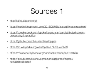 Sources 1
• http://kafka.apache.org/
• https://martin.kleppmann.com/2015/05/06/data-agility-at-strata.html
• https://speakerdeck.com/ept/kafka-and-samza-distributed-stream-
processing-in-practice
• https://github.com/mhausenblas/dnpipes
• https://en.wikipedia.org/wiki/Pipeline_%28Unix%29
• https://zookeeper.apache.org/doc/trunk/zookeeperOver.html
• https://github.com/sojoner/container-stacks/tree/master/
kafkaelasticsearch
48
 