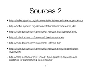 Sources 2
• https://kafka.apache.org/documentation/streams#streams_processor
• https://kafka.apache.org/documentation/streams#streams_dsl
• https://hub.docker.com/r/sojoner/clj-kstream-elasticsearch-sink/
• https://hub.docker.com/r/sojoner/clj-kstream-cutter/
• https://hub.docker.com/r/sojoner/clj-kstream-hh/
• https://hub.docker.com/r/sojoner/clj-kstream-string-long-window-
aggregate/
• https://blog.acolyer.org/2016/07/21/time-adaptive-sketches-ada-
sketches-for-summarizing-data-streams/
49
 