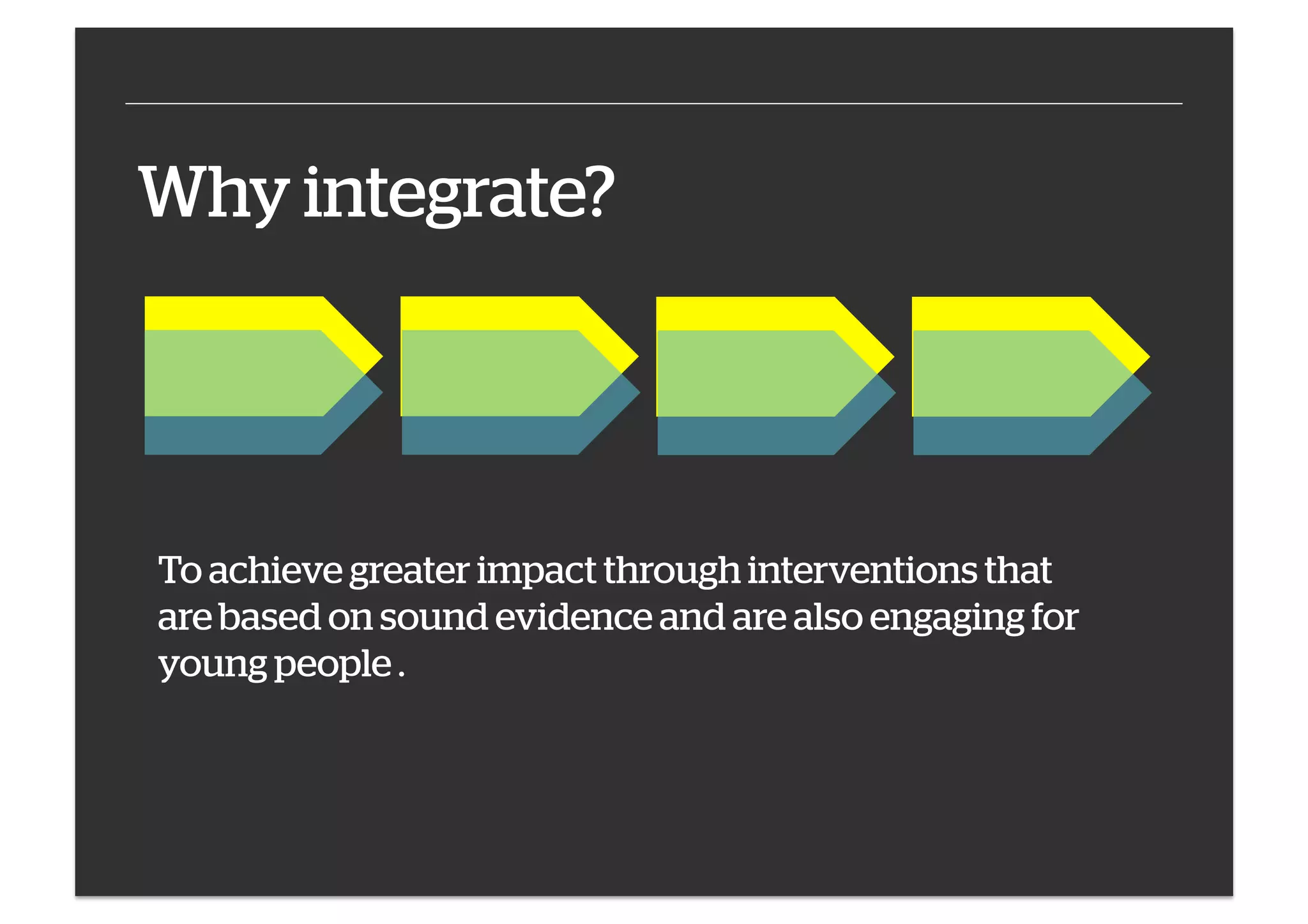 Why integrate?

To achieve greater impact through interventions that
are based on sound evidence and are also engaging for
young people .

 