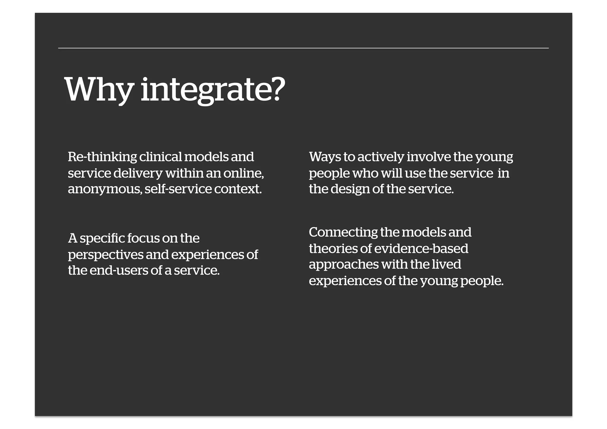 Why integrate?
Re-thinking clinical models and
service delivery within an online,
anonymous, self-service context.

Ways to actively involve the young
people who will use the service in
the design of the service.

A specific focus on the
perspectives and experiences of
the end-users of a service.

Connecting the models and
theories of evidence-based
approaches with the lived
experiences of the young people.

 