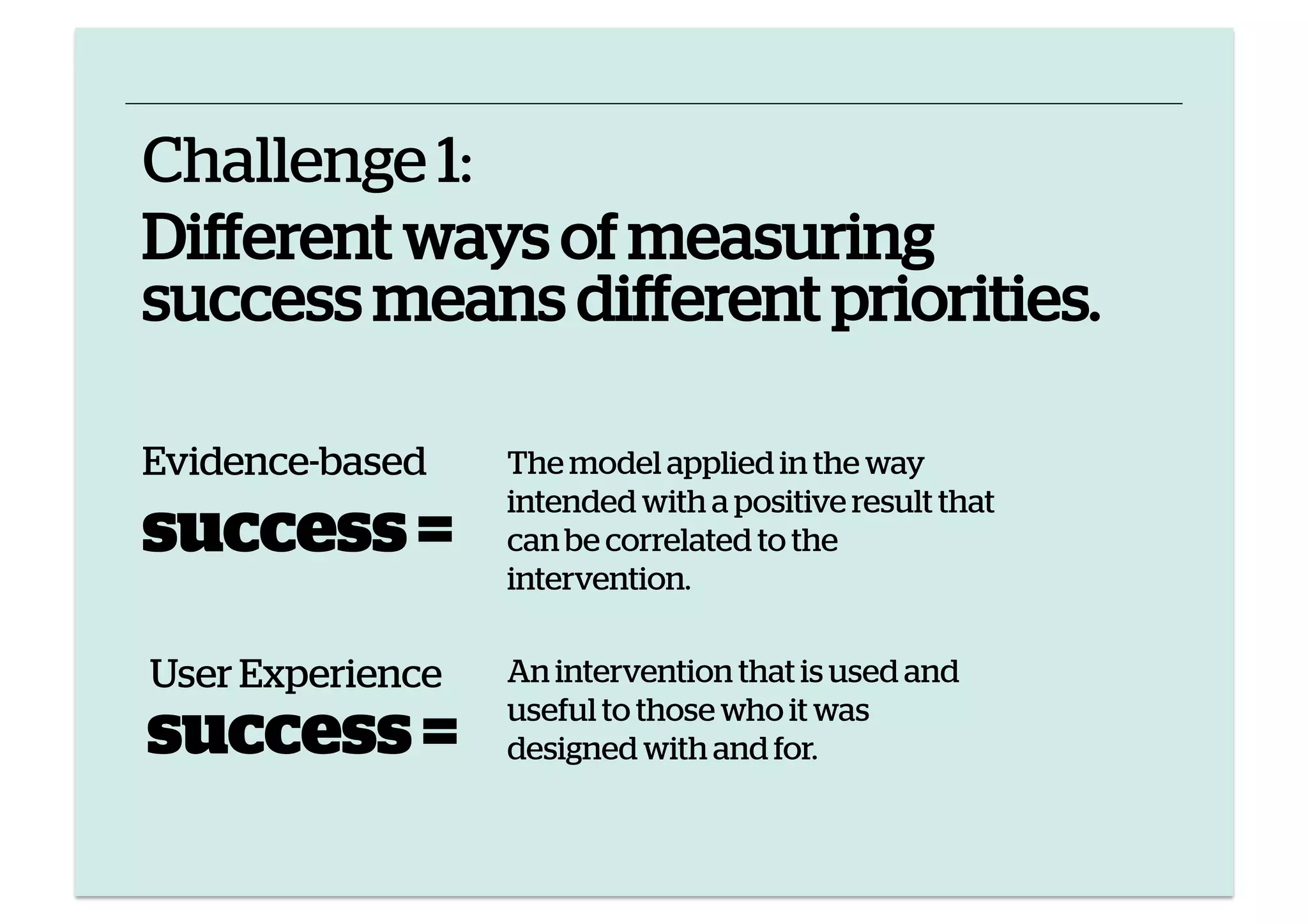 Challenge 1:
Different ways of measuring
success means different priorities.
Evidence-based

success =
User Experience

success =

The model applied in the way
intended with a positive result that
can be correlated to the
intervention.
An intervention that is used and
useful to those who it was
designed with and for.

 