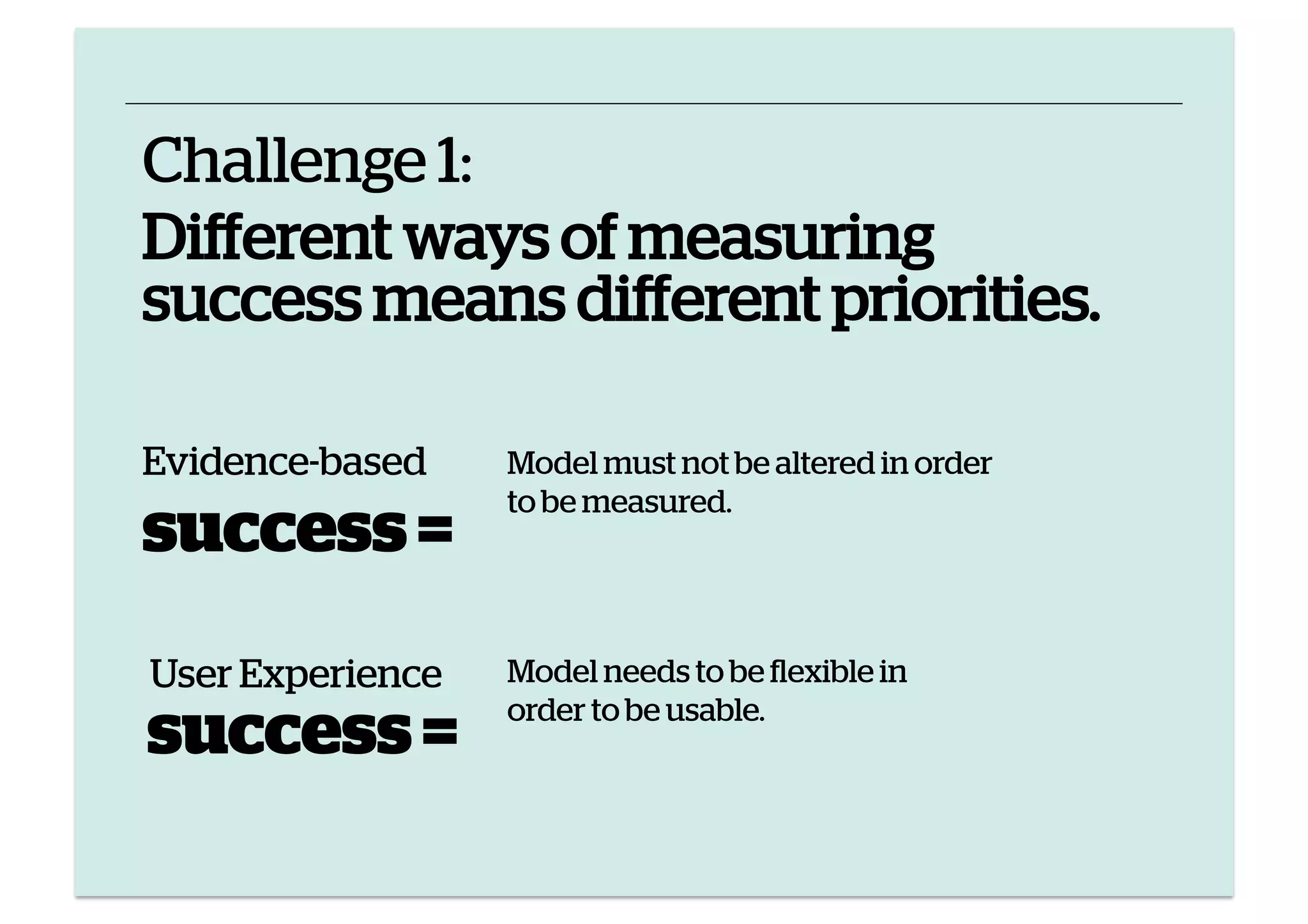 Challenge 1:
Different ways of measuring
success means different priorities.
Evidence-based

success =
User Experience

success =

Model must not be altered in order
to be measured.

Model needs to be flexible in
order to be usable.

 