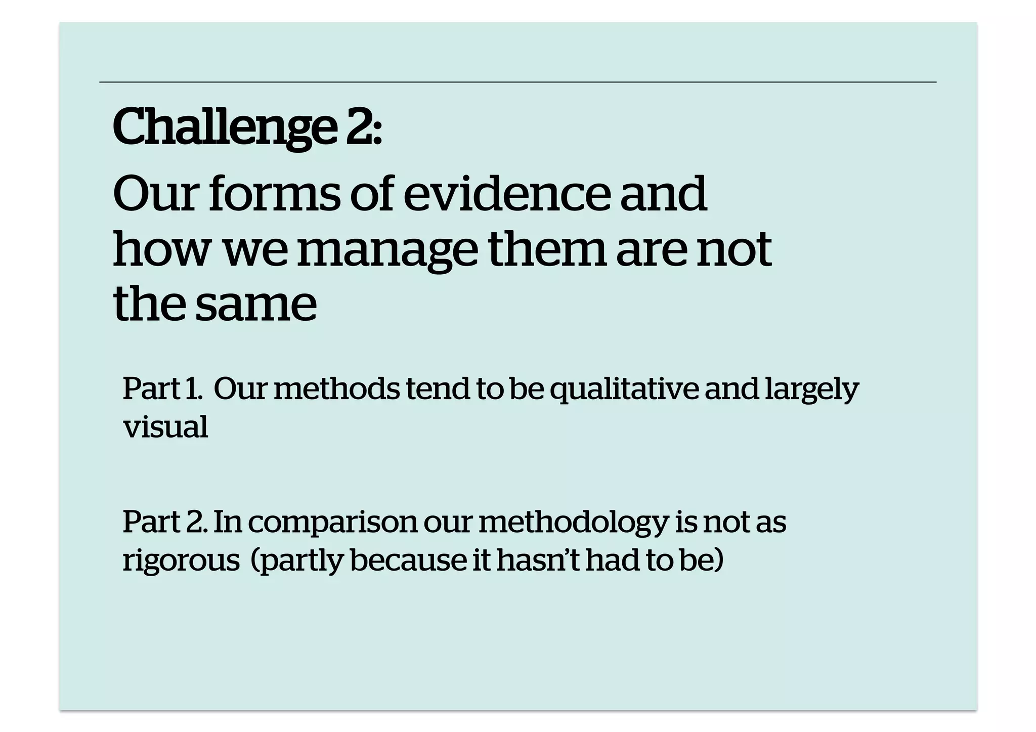 Challenge 2:
Our forms of evidence and
how we manage them are not
the same
Part 1. Our methods tend to be qualitative and largely
visual
Part 2. In comparison our methodology is not as
rigorous (partly because it hasn’t had to be)

 
