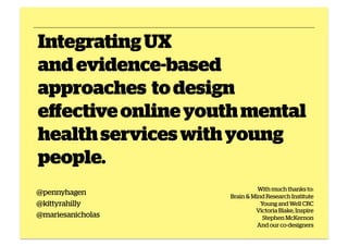 Integrating UX
and evidence-based
approaches to design
effective online youth mental
health services with young
people.
@pennyhagen
@kittyrahilly
@mariesanicholas

With much thanks to:
Brain & Mind Research Institute
Young and Well CRC
Victoria Blake, Inspire
Stephen McKernon
And our co-designers

 