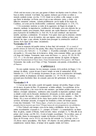 «Todo está tan escaso y tan caro, que gastan el dinero tan deprisa como lo cobran». Con
base en dicho versículo 6 (al final), hay quienes deducen que el texto se refiere a
moneda acuñada (comp. con Zac. 11:12). Quizá no se refiera a ella, aunque es cierto
que Darío la introdujo en Persia, pero sí que es una referencia cierta, y vívida, a la
inflación monetaria existente, causada posiblemente por la rapiña de las tropas de
Cambises, así como por las desfavorables condiciones meteorológicas (v. 2:16, 17).
7. Un economista moderno se reiría de la sugerencia de Hageo de arreglar la
situación mediante la improductiva reedificación del templo, pero esta objeción fue ya
contestada cuando, poco después, Darío autorizó una ayuda financiera del tesoro real
para el proyecto de reedificación (v. Esd. 6:8, 9), lo cual constituyó una inyección
notable, oportuna y estimulante. El versículo 8 no quiere decir que la estructura exterior
del templo hubiese de ser de madera, sino que algunos muros estaban ya listos para
ponerles las vigas y que, además, la piedra para proseguir la construcción estaba al
alcance de la mano en las ruinas circundantes.
Versículos 12–15
Como la respuesta del pueblo (nótese la frase final del versículo 12: «y temió el
pueblo delante de Yahweh») fue pronta, Dios ofrece Su presencia y Su ayuda («Yo estoy
con vosotros, dice Yahweh»—v. 13, al final—). El profeta contempla el renovado celo
del pueblo (v. 14) como fruto de la iniciativa divina (otra constante bíblica que se repite
a lo largo del Antiguo Testamento tanto como del Nuevo—v., por ej., Ef. 2:8–10; Fil.
2:12, 13—). En esto tiene aplicación la tan conocida máxima de Agustín de Hipona:
«Novum Testamentum in Vétere latet; Vetus Testamentum in Novo patet»: «El Nuevo
Testamento late oculto en el Viejo; el Viejo Testamento está patente, al descubierto, en
el Nuevo».
CAPÍTULO 2
En este capítulo tenemos los tres mensajes restantes de la profecía de Hageo: I. Un
mensaje de aliento, a pesar de que el nuevo templo no tenía la suntuosidad del de
Salomón (vv. 1–9). II. Un mensaje de promesa de que, con la reconstrucción del templo,
vendrá también la abundancia de bienes materiales (vv. 10–19). III. Un mensaje
personal para Zorobabel, lleno de consuelo para este fiel gobernante de Israel (vv. 12–
15).
Versículos 1–9
1. Casi un mes más tarde, a partir del segundo mensaje del profeta, Hageo se hace
oír de nuevo de parte de Dios. El entusiasmo se había enfriado. Los problemas de los
propios trabajadores, y las voces de los más ancianos, que habían podido conocer en su
infancia el templo salomónico, sembraron entre el pueblo la depresión espiritual. Quizá
se añadió a todo esto la frecuente idealización del pasado, es decir, aquello de «todo
tiempo pasado fue mejor». «¡Qué comparación!»—dirían los más ancianos—. Dice M.
Henry: «Es a veces un defecto de los viejos hacer perder el ánimo en cuanto a los
servicios del tiempo presente, al exagerar las bondades y éxitos del tiempo pasado.
Como dice Eclesiastés 7:10: Nunca digas: ¿Cuál es la causa de que los tiempos
pasados fueron mejores que éstos? Porque nunca de esto preguntaron con sabiduría».
2. Pero Yahweh está siempre cerca de las dudas y debilidades de los Suyos: les
anima recordándoles el pasado (v. 5—¡siempre el Éxodo!—) y anunciándoles un futuro
lleno de gloria, cuando el Mesías, Señor de todo, viniese al templo (v. 7). Más allá de un
primer nivel (comp. con Mt. 24:1, 2) está el templo escatológico. No se refiere, pues, al
espléndido (hasta la extravagancia) templo de Herodes el Grande (v. Jn. 2:20). Las
frases de 5b (comp. con Is. 63:11), así como las del versículo 6 y 7a (comp. con el v.
22), llevan marca apocalíptica. Dice Ryrie: «El objetivo de estas palabras apunta a un
cumplimiento todavía futuro, al tiempo de la segunda venida de Cristo».
 