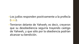 •Los judíos responden positivamente a la profecía
(1:12).
• Temieron delante de Yahweh; es decir, creyeron
que su desobediencia seguiría trayendo castigo
de Yahweh, y que sólo por la obediencia podrían
alcanzar su bendición.
 