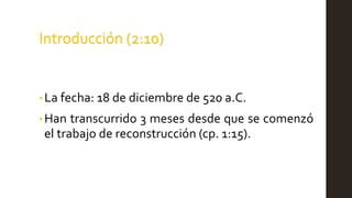 Introducción (2:10)
• La fecha: 18 de diciembre de 520 a.C.
•Han transcurrido 3 meses desde que se comenzó
el trabajo de reconstrucción (cp. 1:15).
 