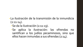 • La ilustración de la transmisión de la inmundicia
(2:11-14).
Se da la ilustración (2:11-13).
Se aplica la ilustración: las ofrendas no
santifican a los judíos pecaminosos, sino que
ellos hacen inmundas a sus ofrendas (2:14).
 