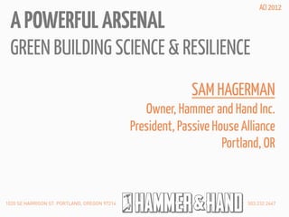 ACI 2012

 A POWERFUL ARSENAL
 GREEN BUILDING SCIENCE & RESILIENCE
                                                            SAM HAGERMAN
                                                 Owner, Hammer and Hand Inc.
                                              President, Passive House Alliance
                                                                   Portland, OR


1020 SE HARRISON ST. PORTLAND, OREGON 97214                             503.232.2447
 