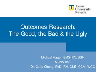 Outcomes Research:
The Good, the Bad & the Ugly
Michael Hager, EMS-RN, BSN
MSNV 600
Dr. Catie Chung, PhD, RN, CNE, CCM, WCC
 