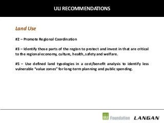 ULI RECOMMENDATIONS

Land Use
#2 – Promote Regional Coordination
#3 – Identify those parts of the region to protect and invest in that are critical
to the regional economy, culture, health, safety and welfare.
#5 – Use defined land typologies in a cost/benefit analysis to identify less
vulnerable “value zones” for long-term planning and public spending.

 