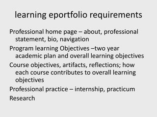 learning eportfolio requirements
Professional home page – about, professional
statement, bio, navigation
Program learning Objectives –two year
academic plan and overall learning objectives
Course objectives, artifacts, reflections; how
each course contributes to overall learning
objectives
Professional practice – internship, practicum
Research
 