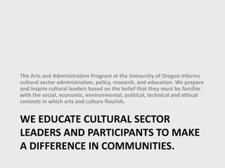 WE EDUCATE CULTURAL SECTOR
LEADERS AND PARTICIPANTS TO MAKE
A DIFFERENCE IN COMMUNITIES.
The Arts and Administration Program at the University of Oregon informs
cultural sector administration, policy, research, and education. We prepare
and inspire cultural leaders based on the belief that they must be familiar
with the social, economic, environmental, political, technical and ethical
contexts in which arts and culture flourish.
 