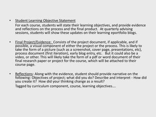 • Student Learning Objective Statement
For each course, students will state their learning objectives, and provide evidence
and reflections on the process and the final product. At quarterly advising
sessions, students will show these updates on their learning eportfolio blogs.
• Final Project/Evidence: Consists of the project document, if applicable, and if
possible, a visual component of either the project or the process. This is likely to
take the form of a picture (such as a screenshot, cover page, presentations, etc),
process document (first iteration), early blog entry, etc. But it could also be a
video, or other. This will likely take the form of a pdf or word document of their
final research paper or project for the course, which will be attached to their
course page.
• Reflections: Along with the evidence, student should provide narrative on the
following: Objectives of project; what did you do? Describe and interpret - How did
you create it? How did your thinking change as a result?
Tagged by curriculum component, course, learning objectives….
 