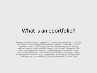 What is an eportfolio?
WHAT IS AN EPORTFOLIO? An eportfolio is an electronic collection of evidence
that shows your learning journey over time. Portfolios can relate to specific
academic fields or your lifelong learning. Evidence may include writing
samples, photos, videos, research projects, observations by mentors and
peers, and/or reflective thinking. The key aspect of an eportfolio is your
reflection on the evidence, such as why it was chosen and what you learned
from the process of developing your eportfolio. Adapted from Philippa Butler’s
“Review of the Literature on Portfolios and Eportfolios” (2006), page
 