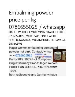 Embalming powder
price per kg
0786655025 / whatsapp
HAGER WERKEN EMBALMING POWDER PRICES
0786655025 / WHATSAPP PINK / WHITE
SEALED. NAMIBIA, MOZAMBIQUE, BOTSWANA,
ZIMBABWE
 