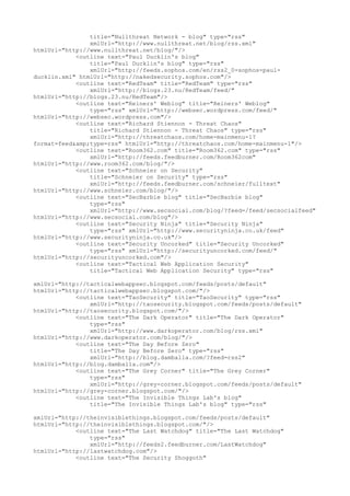title="Nullthreat Network - blog" type="rss"
xmlUrl="http://www.nullthreat.net/blog/rss.xml"
htmlUrl="http://www.nullthreat.net/blog/"/>
<outline text="Paul Ducklin's blog"
title="Paul Ducklin's blog" type="rss"
xmlUrl="http://feeds.sophos.com/en/rss2_0-sophos-paul-
ducklin.xml" htmlUrl="http://nakedsecurity.sophos.com"/>
<outline text="RedTeam" title="RedTeam" type="rss"
xmlUrl="http://blogs.23.nu/RedTeam/feed/"
htmlUrl="http://blogs.23.nu/RedTeam"/>
<outline text="Reiners' Weblog" title="Reiners' Weblog"
type="rss" xmlUrl="http://websec.wordpress.com/feed/"
htmlUrl="http://websec.wordpress.com"/>
<outline text="Richard Stiennon - Threat Chaos"
title="Richard Stiennon - Threat Chaos" type="rss"
xmlUrl="http://threatchaos.com/home-mainmenu-1?
format=feed&amp;type=rss" htmlUrl="http://threatchaos.com/home-mainmenu-1"/>
<outline text="Room362.com" title="Room362.com" type="rss"
xmlUrl="http://feeds.feedburner.com/Room362com"
htmlUrl="http://www.room362.com/blog/"/>
<outline text="Schneier on Security"
title="Schneier on Security" type="rss"
xmlUrl="http://feeds.feedburner.com/schneier/fulltext"
htmlUrl="http://www.schneier.com/blog/"/>
<outline text="SecBarbie blog" title="SecBarbie blog"
type="rss"
xmlUrl="http://www.secsocial.com/blog/?feed=/feed/secsocialfeed"
htmlUrl="http://www.secsocial.com/blog"/>
<outline text="Security Ninja" title="Security Ninja"
type="rss" xmlUrl="http://www.securityninja.co.uk/feed"
htmlUrl="http://www.securityninja.co.uk"/>
<outline text="Security Uncorked" title="Security Uncorked"
type="rss" xmlUrl="http://securityuncorked.com/feed/"
htmlUrl="http://securityuncorked.com"/>
<outline text="Tactical Web Application Security"
title="Tactical Web Application Security" type="rss"
xmlUrl="http://tacticalwebappsec.blogspot.com/feeds/posts/default"
htmlUrl="http://tacticalwebappsec.blogspot.com/"/>
<outline text="TaoSecurity" title="TaoSecurity" type="rss"
xmlUrl="http://taosecurity.blogspot.com/feeds/posts/default"
htmlUrl="http://taosecurity.blogspot.com/"/>
<outline text="The Dark Operator" title="The Dark Operator"
type="rss"
xmlUrl="http://www.darkoperator.com/blog/rss.xml"
htmlUrl="http://www.darkoperator.com/blog/"/>
<outline text="The Day Before Zero"
title="The Day Before Zero" type="rss"
xmlUrl="http://blog.damballa.com/?feed=rss2"
htmlUrl="http://blog.damballa.com"/>
<outline text="The Grey Corner" title="The Grey Corner"
type="rss"
xmlUrl="http://grey-corner.blogspot.com/feeds/posts/default"
htmlUrl="http://grey-corner.blogspot.com/"/>
<outline text="The Invisible Things Lab's blog"
title="The Invisible Things Lab's blog" type="rss"
xmlUrl="http://theinvisiblethings.blogspot.com/feeds/posts/default"
htmlUrl="http://theinvisiblethings.blogspot.com/"/>
<outline text="The Last Watchdog" title="The Last Watchdog"
type="rss"
xmlUrl="http://feeds2.feedburner.com/LastWatchdog"
htmlUrl="http://lastwatchdog.com"/>
<outline text="The Security Shoggoth"
 