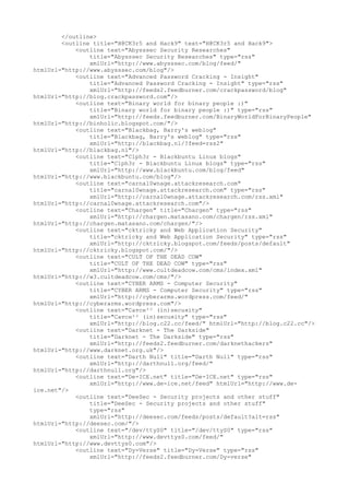 </outline>
<outline title="H@CK3r5 and Hack9" text="H@CK3r5 and Hack9">
<outline text="Abysssec Security Researches"
title="Abysssec Security Researches" type="rss"
xmlUrl="http://www.abysssec.com/blog/feed/"
htmlUrl="http://www.abysssec.com/blog"/>
<outline text="Advanced Password Cracking - Insight"
title="Advanced Password Cracking - Insight" type="rss"
xmlUrl="http://feeds2.feedburner.com/crackpassword/blog"
htmlUrl="http://blog.crackpassword.com"/>
<outline text="Binary world for binary people :)"
title="Binary world for binary people :)" type="rss"
xmlUrl="http://feeds.feedburner.com/BinaryWorldForBinaryPeople"
htmlUrl="http://binholic.blogspot.com/"/>
<outline text="Blackbag, Barry's weblog"
title="Blackbag, Barry's weblog" type="rss"
xmlUrl="http://blackbag.nl/?feed=rss2"
htmlUrl="http://blackbag.nl"/>
<outline text="C1ph3r - Blackbuntu Linux blogs"
title="C1ph3r - Blackbuntu Linux blogs" type="rss"
xmlUrl="http://www.blackbuntu.com/blog/feed"
htmlUrl="http://www.blackbuntu.com/blog"/>
<outline text="carnal0wnage.attackresearch.com"
title="carnal0wnage.attackresearch.com" type="rss"
xmlUrl="http://carnal0wnage.attackresearch.com/rss.xml"
htmlUrl="http://carnal0wnage.attackresearch.com"/>
<outline text="Chargen" title="Chargen" type="rss"
xmlUrl="http://chargen.matasano.com/chargen/rss.xml"
htmlUrl="http://chargen.matasano.com/chargen/"/>
<outline text="cktricky and Web Application Security"
title="cktricky and Web Application Security" type="rss"
xmlUrl="http://cktricky.blogspot.com/feeds/posts/default"
htmlUrl="http://cktricky.blogspot.com/"/>
<outline text="CULT OF THE DEAD COW"
title="CULT OF THE DEAD COW" type="rss"
xmlUrl="http://www.cultdeadcow.com/cms/index.xml"
htmlUrl="http://w3.cultdeadcow.com/cms/"/>
<outline text="CYBER ARMS - Computer Security"
title="CYBER ARMS - Computer Security" type="rss"
xmlUrl="http://cyberarms.wordpress.com/feed/"
htmlUrl="http://cyberarms.wordpress.com"/>
<outline text="Cатсн²² (in)sесuяitу"
title="Cатсн²² (in)sесuяitу" type="rss"
xmlUrl="http://blog.c22.cc/feed/" htmlUrl="http://blog.c22.cc"/>
<outline text="Darknet - The Darkside"
title="Darknet - The Darkside" type="rss"
xmlUrl="http://feeds2.feedburner.com/darknethackers"
htmlUrl="http://www.darknet.org.uk"/>
<outline text="Darth Null" title="Darth Null" type="rss"
xmlUrl="http://darthnull.org/feed/"
htmlUrl="http://darthnull.org"/>
<outline text="De-ICE.net" title="De-ICE.net" type="rss"
xmlUrl="http://www.de-ice.net/feed" htmlUrl="http://www.de-
ice.net"/>
<outline text="DeeSec - Security projects and other stuff"
title="DeeSec - Security projects and other stuff"
type="rss"
xmlUrl="http://deesec.com/feeds/posts/default?alt=rss"
htmlUrl="http://deesec.com/"/>
<outline text="/dev/ttyS0" title="/dev/ttyS0" type="rss"
xmlUrl="http://www.devttys0.com/feed/"
htmlUrl="http://www.devttys0.com"/>
<outline text="Dy-Verse" title="Dy-Verse" type="rss"
xmlUrl="http://feeds2.feedburner.com/Dy-verse"
 