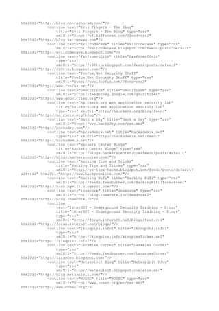 htmlUrl="http://blog.nparashuram.com/"/>
<outline text="Evil Fingers - The Blog"
title="Evil Fingers - The Blog" type="rss"
xmlUrl="http://ef.kaffenews.com/?feed=rss2"
htmlUrl="http://blog.kaffenews.com"/>
<outline text="Evilcodecave" title="Evilcodecave" type="rss"
xmlUrl="http://evilcodecave.blogspot.com/feeds/posts/default"
htmlUrl="http://evilcodecave.blogspot.com/"/>
<outline text="Farfromr00tin" title="Farfromr00tin"
type="rss"
xmlUrl="http://r00tin.blogspot.com/feeds/posts/default"
htmlUrl="http://r00tin.blogspot.com/"/>
<outline text="Foofus.Net Security Stuff"
title="Foofus.Net Security Stuff" type="rss"
xmlUrl="http://www.foofus.net/?feed=rss2"
htmlUrl="http://www.foofus.net"/>
<outline text="GNUCITIZEN" title="GNUCITIZEN" type="rss"
xmlUrl="http://feedproxy.google.com/gnucitizen"
htmlUrl="http://www.gnucitizen.org"/>
<outline text="ha.ckers.org web application security lab"
title="ha.ckers.org web application security lab"
type="rss" xmlUrl="http://ha.ckers.org/blog/feed/"
htmlUrl="http://ha.ckers.org/blog"/>
<outline text="Hack a Day" title="Hack a Day" type="rss"
xmlUrl="http://www.hackaday.com/rss.xml"
htmlUrl="http://hackaday.com"/>
<outline text="hackademix.net" title="hackademix.net"
type="rss" xmlUrl="http://hackademix.net/feed/"
htmlUrl="http://hackademix.net"/>
<outline text="Hackers Center Blogs"
title="Hackers Center Blogs" type="rss"
xmlUrl="http://blogs.hackerscenter.com/feeds/posts/default"
htmlUrl="http://blogs.hackerscenter.com/"/>
<outline text="Hacking Tips and Tricks"
title="Hacking Tips and Tricks" type="rss"
xmlUrl="http://pc-tips-hacks.blogspot.com/feeds/posts/default?
alt=rss" htmlUrl="http://www.hackpconline.com/"/>
<outline text="Hacking Wifi" title="Hacking Wifi" type="rss"
xmlUrl="http://feeds.feedburner.com/HackingWifi?format=xml"
htmlUrl="http://hackingwifi.blogspot.com/"/>
<outline text="insecure" title="insecure" type="rss"
xmlUrl="http://blog.insecure.in/?feed=rss2"
htmlUrl="http://blog.insecure.in"/>
<outline
text="InterN0T - Underground Security Training - Blogs"
title="InterN0T - Underground Security Training - Blogs"
type="rss"
xmlUrl="http://forum.intern0t.net/blogs/feed.rss"
htmlUrl="http://forum.intern0t.net/blogs/"/>
<outline text="[kinqpinz.info]" title="[kinqpinz.info]"
type="rss"
xmlUrl="https://kinqpinz.info/kinqpinzTicker.xml"
htmlUrl="https://kinqpinz.info/"/>
<outline text="Laramies Corner" title="Laramies Corner"
type="rss"
xmlUrl="http://feeds.feedburner.com/LaramiesCorner"
htmlUrl="http://laramies.blogspot.com/"/>
<outline text="Metasploit Blog" title="Metasploit Blog"
type="rss"
xmlUrl="http://metasploit.blogspot.com/atom.xml"
htmlUrl="http://blog.metasploit.com/"/>
<outline text="NOSEC" title="NOSEC" type="rss"
xmlUrl="http://www.nosec.org/en/rss.xml"
htmlUrl="http://www.nosec.org"/>
 