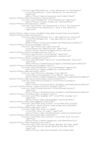<outline text="NotSoSecure - From Pentesters To Pentesters"
title="NotSoSecure - From Pentesters To Pentesters"
type="rss"
xmlUrl="http://www.notsosecure.com/folder2/feed/"
htmlUrl="http://www.notsosecure.com/folder2"/>
<outline text="PenTestIT" title="PenTestIT" type="rss"
xmlUrl="http://feeds2.feedburner.com/PenTestIT"
htmlUrl="http://www.pentestit.com"/>
<outline text="Peter Van Eeckhoutte's Blog » 001_Security"
title="Peter Van Eeckhoutte's Blog » 001_Security"
type="rss"
xmlUrl="http://www.corelan.be:8800/index.php/category/security/feed/"
htmlUrl="http://www.corelan.be"/>
<outline text="PortSwigger.net - web application security"
title="PortSwigger.net - web application security"
type="rss"
xmlUrl="http://blog.portswigger.net/feeds/posts/default"
htmlUrl="http://blog.portswigger.net/"/>
<outline text="Practical Exploitation"
title="Practical Exploitation" type="rss"
xmlUrl="http://practicalexploitation.com/rss"
htmlUrl="http://practicalexploitation.com/"/>
<outline text="quine" title="quine" type="rss"
xmlUrl="http://quine.dreamwidth.org/data/rss"
htmlUrl="http://quine.dreamwidth.org/"/>
<outline text="Reusable Security" title="Reusable Security"
type="rss"
xmlUrl="http://reusablesec.blogspot.com/feeds/posts/default"
htmlUrl="http://reusablesec.blogspot.com/"/>
<outline text="SecTechno" title="SecTechno" type="rss"
xmlUrl="http://feeds.feedburner.com/Sectechno"
htmlUrl="http://www.sectechno.com"/>
<outline text="Security Database Tools Watch"
title="Security Database Tools Watch" type="rss"
xmlUrl="http://feeds.feedburner.com/SecurityDatabaseToolsWatch"
htmlUrl="http://www.security-database.com/toolswatch/"/>
<outline text="Security-Shell" title="Security-Shell"
type="rss"
xmlUrl="http://security-sh3ll.blogspot.com/feeds/posts/default?
alt=rss" htmlUrl="http://security-sh3ll.blogspot.com/"/>
<outline text="Stoned Bootkit" title="Stoned Bootkit"
type="rss"
xmlUrl="http://stoned-bootkit.blogspot.com/feeds/posts/default"
htmlUrl="http://stoned-bootkit.blogspot.com/"/>
<outline text="The Academy Pro" title="The Academy Pro"
type="rss"
xmlUrl="http://www.theacademypro.com/blog/feed/"
htmlUrl="http://www.theacademypro.com/blog"/>
<outline text="The Blog Pirate" title="The Blog Pirate"
type="rss" xmlUrl="http://www.blogpirate.org/feed/"
htmlUrl="http://www.blogpirate.org"/>
<outline text="The Cover of Night"
title="The Cover of Night" type="rss"
xmlUrl="http://www.thecoverofnight.com/blog/?feed=atom"
htmlUrl="http://www.thecoverofnight.com/blog"/>
<outline text="The Dark Visitor" title="The Dark Visitor"
type="rss"
xmlUrl="http://feeds.feedburner.com/TheDarkVisitor"
htmlUrl="http://www.thedarkvisitor.com"/>
<outline text="The Ethical Hacker Network RSS News Feed"
title="The Ethical Hacker Network RSS News Feed"
type="rss"
xmlUrl="http://www.ethicalhacker.net/index2.php?
 