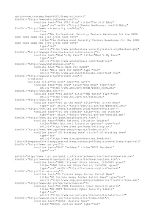 option=com_rss&amp;feed=RSS2.0&amp;no_html=1"
htmlUrl="http://www.ethicalhacker.net"/>
<outline text="The iViZ Blog" title="The iViZ Blog"
type="rss" xmlUrl="http://feeds.feedburner.com/iViZblog"
htmlUrl="http://www.ivizsecurity.com/blog"/>
<outline
text="The Professional Security Testers Warehouse for the GPEN
GSEC GCIH GREM CEH QISP Q/ISP OPST CPTS"
title="The Professional Security Testers Warehouse for the GPEN
GSEC GCIH GREM CEH QISP Q/ISP OPST CPTS"
type="rss"
xmlUrl="http://www.professionalsecuritytesters.org/backend.php"
htmlUrl="http://www.professionalsecuritytesters.org"/>
<outline text="What's My Pass?" title="What's My Pass?"
type="rss"
xmlUrl="http://www.whatsmypass.com/?feed=rss2"
htmlUrl="http://www.whatsmypass.com"/>
<outline text="Will Hack For SUSHI"
title="Will Hack For SUSHI" type="rss"
xmlUrl="http://www.willhackforsushi.com/?feed=rss2"
htmlUrl="http://www.willhackforsushi.com"/>
</outline>
<outline title="US Govt" text="US Govt">
<outline text="DHS News" title="DHS News" type="rss"
xmlUrl="http://www.dhs.gov/feeds/press_room.xml"
htmlUrl="http://www.dhs.gov/"/>
<outline text="FBI Extra" title="FBI Extra" type="rss"
xmlUrl="http://www.fbi.gov/rss/extra.xml"
htmlUrl="http://www.fbi.gov"/>
<outline text="FBI in the News" title="FBI in the News"
type="rss" xmlUrl="http://www.fbi.gov/rss/pressrel.xml"
htmlUrl="http://www.fbi.gov/news/fieldnews/local-news-by-office"/>
<outline text="FBI Top Stories" title="FBI Top Stories"
type="rss" xmlUrl="http://www.fbi.gov/rss/stories.xml"
htmlUrl="http://www.fbi.gov/page2/page2archive.htm"/>
<outline text="FEMA: National Situation Updates"
title="FEMA: National Situation Updates" type="rss"
xmlUrl="http://www.fema.gov/news/natsitup.xml"
htmlUrl="http://www.fema.gov/emergency/reports/index.shtm"/>
<outline text="ICE Breaking News" title="ICE Breaking News"
type="rss"
xmlUrl="http://www.ice.gov/exec/rss_feed.htm?
limit=26&amp;month=all&amp;year=all&amp;category=02&amp;state=all&amp;topic=all"
htmlUrl="http://www.ice.gov/"/>
<outline text="NIST TechBeat" title="NIST TechBeat"
type="rss"
xmlUrl="http://www.nist.gov/public_affairs/techbeat/rss/nisttechbeatrss.xml"
htmlUrl="http://www.nist.gov/public_affairs/techbeat/archive.htm"/>
<outline text="SANS Internet Storm Center, InfoCON: green"
title="SANS Internet Storm Center, InfoCON: green"
type="rss" xmlUrl="http://isc.sans.org/rssfeed.xml"
htmlUrl="http://isc.sans.org"/>
<outline text="US Customs &amp; Border Patrol News"
title="US Customs &amp; Border Patrol News" type="rss"
xmlUrl="http://www.cbp.gov/xp/cgov/admin/rss/?rssUrl=/home.xml"
htmlUrl="http://www.cbp.gov/xp/cgov/home.xml"/>
<outline text="US-CERT Technical Cyber Security Alerts"
title="US-CERT Technical Cyber Security Alerts"
type="rss"
xmlUrl="http://www.us-cert.gov/channels/techalerts.rdf"
htmlUrl="http://www.us-cert.gov/cas/techalerts/index.html"/>
<outline text="USDOJ: Justice News"
title="USDOJ: Justice News" type="rss"
 