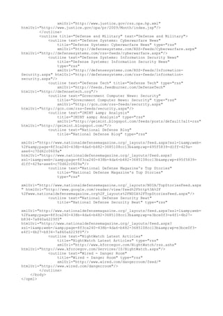 xmlUrl="http://www.justice.gov/rss.opa.hp.xml"
htmlUrl="http://www.justice.gov/opa/pr/2009/Month/index.jsp"/>
</outline>
<outline title="Defense and Military" text="Defense and Military">
<outline text="Defense Systems: Cyberwarfare News"
title="Defense Systems: Cyberwarfare News" type="rss"
xmlUrl="http://defensesystems.com/RSS-Feeds/Cyberwarfare.aspx"
htmlUrl="http://defensesystems.com/rss-feeds/cyberwarfare.aspx"/>
<outline text="Defense Systems: Information Security News"
title="Defense Systems: Information Security News"
type="rss"
xmlUrl="http://defensesystems.com/RSS-Feeds/Information-
Security.aspx" htmlUrl="http://defensesystems.com/rss-feeds/information-
security.aspx"/>
<outline text="Defense Tech" title="Defense Tech" type="rss"
xmlUrl="http://feeds.feedburner.com/DefenseTech"
htmlUrl="http://defensetech.org"/>
<outline text="Government Computer News: Security"
title="Government Computer News: Security" type="rss"
xmlUrl="http://gcn.com/rss-feeds/security.aspx"
htmlUrl="http://gcn.com/rss-feeds/security.aspx"/>
<outline text="IMINT &amp; Analysis"
title="IMINT &amp; Analysis" type="rss"
xmlUrl="http://geimint.blogspot.com/feeds/posts/default?alt=rss"
htmlUrl="http://geimint.blogspot.com/"/>
<outline text="National Defense Blog"
title="National Defense Blog" type="rss"
xmlUrl="http://www.nationaldefensemagazine.org/_layouts/feed.aspx?xsl=1&amp;web=
%2F&amp;page=8f3ca240-438b-4da6-b482-3685108cc13b&amp;wp=495f5839-d1ff-429a-
aee6-c70d62c0609a"
htmlUrl="http://www.nationaldefensemagazine.org/_layouts/feed.aspx?
xsl=1&amp;web=/&amp;page=8f3ca240-438b-4da6-b482-3685108cc13b&amp;wp=495f5839-
d1ff-429a-aee6-c70d62c0609a"/>
<outline text="National Defense Magazine's Top Stories"
title="National Defense Magazine's Top Stories"
type="rss"
xmlUrl="http://www.nationaldefensemagazine.org/_layouts/NDIA/TopStoriesFeed.aspx
" htmlUrl="http://www.google.com/reader/view/feed%2Fhttp%3A%2F
%2Fwww.nationaldefensemagazine.org%2F_layouts%2FNDIA%2FTopStoriesFeed.aspx"/>
<outline text="National Defense Security Beat"
title="National Defense Security Beat" type="rss"
xmlUrl="http://www.nationaldefensemagazine.org/_layouts/feed.aspx?xsl=1&amp;web=
%2F&amp;page=8f3ca240-438b-4da6-b482-3685108cc13b&amp;wp=e3bce0f3-e4f1-4b27-
b834-7a860a6229f0"
htmlUrl="http://www.nationaldefensemagazine.org/_layouts/feed.aspx?
xsl=1&amp;web=/&amp;page=8f3ca240-438b-4da6-b482-3685108cc13b&amp;wp=e3bce0f3-
e4f1-4b27-b834-7a860a6229f0"/>
<outline text="NightWatch Latest Articles"
title="NightWatch Latest Articles" type="rss"
xmlUrl="http://www.kforcegov.com/NightWatch/rss.ashx"
htmlUrl="http://www.kforcegov.com/Services/IS/NightWatch.aspx"/>
<outline text="Wired - Danger Room"
title="Wired - Danger Room" type="rss"
xmlUrl="http://www.wired.com/dangerroom/feed/"
htmlUrl="http://www.wired.com/dangerroom"/>
</outline>
</body>
</opml>
 