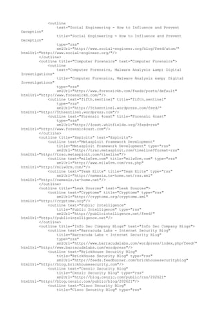 <outline
text="Social Engineering - How to Influence and Prevent
Deception"
title="Social Engineering - How to Influence and Prevent
Deception"
type="rss"
xmlUrl="http://www.social-engineer.org/blog/feed/atom/"
htmlUrl="http://www.social-engineer.org/"/>
</outline>
<outline title="Computer Forensics" text="Computer Forensics">
<outline
text="Computer Forensics, Malware Analysis &amp; Digital
Investigations"
title="Computer Forensics, Malware Analysis &amp; Digital
Investigations"
type="rss"
xmlUrl="http://www.forensickb.com/feeds/posts/default"
htmlUrl="http://www.forensickb.com/"/>
<outline text="fifth.sentinel" title="fifth.sentinel"
type="rss"
xmlUrl="http://5thsentinel.wordpress.com/feed/"
htmlUrl="http://5thsentinel.wordpress.com"/>
<outline text="Forensic 4cast" title="Forensic 4cast"
type="rss"
xmlUrl="http://4cast.whitfields.org/?feed=rss"
htmlUrl="http://www.forensic4cast.com"/>
</outline>
<outline title="Xsploits" text="Xsploits">
<outline text="Metasploit Framework Development"
title="Metasploit Framework Development" type="rss"
xmlUrl="http://trac.metasploit.com/timeline?format=rss"
htmlUrl="http://trac.metasploit.com/timeline"/>
<outline text="milw0rm.com" title="milw0rm.com" type="rss"
xmlUrl="http://www.milw0rm.com/rss.php"
htmlUrl="http://milw0rm.com/"/>
<outline text="Team Elite" title="Team Elite" type="rss"
xmlUrl="http://nemesis.te-home.net/rss.xml"
htmlUrl="http://nemesis.te-home.net"/>
</outline>
<outline title="Leak Sources" text="Leak Sources">
<outline text="Cryptome" title="Cryptome" type="rss"
xmlUrl="http://cryptome.org/cryptome.xml"
htmlUrl="http://cryptome.org"/>
<outline text="Public Intelligence"
title="Public Intelligence" type="rss"
xmlUrl="http://publicintelligence.net/feed/"
htmlUrl="http://publicintelligence.net"/>
</outline>
<outline title="Info Sec Company Blogs" text="Info Sec Company Blogs">
<outline text="Barracuda Labs - Internet Security Blog"
title="Barracuda Labs - Internet Security Blog"
type="rss"
xmlUrl="http://www.barracudalabs.com/wordpress/index.php/feed/"
htmlUrl="http://www.barracudalabs.com/wordpress"/>
<outline text="BrickHouse Security Blog"
title="BrickHouse Security Blog" type="rss"
xmlUrl="http://feeds.feedburner.com/brickhousesecurityblog"
htmlUrl="http://blog.brickhousesecurity.com"/>
<outline text="Cenzic Security Blog"
title="Cenzic Security Blog" type="rss"
xmlUrl="http://blog.cenzic.com/public/rss/202621"
htmlUrl="http://blog.cenzic.com/public/blog/202621"/>
<outline text="Cisco Security Blog"
title="Cisco Security Blog" type="rss"
 