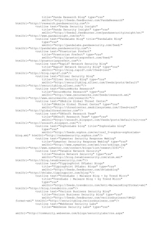 title="Panda Research Blog" type="rss"
xmlUrl="http://feeds.feedburner.com/PandaResearch"
htmlUrl="http://research.pandasecurity.com"/>
<outline text="Panda Security Insight"
title="Panda Security Insight" type="rss"
xmlUrl="http://feeds2.feedburner.com/pandasecurityinsight/en/"
htmlUrl="http://www.pandainsight.com/en"/>
<outline text="PandaLabs Blog" title="PandaLabs Blog"
type="rss"
xmlUrl="http://pandalabs.pandasecurity.com/feed/"
htmlUrl="http://pandalabs.pandasecurity.com"/>
<outline text="Praetorian Prefect"
title="Praetorian Prefect" type="rss"
xmlUrl="http://praetorianprefect.com/feed/"
htmlUrl="http://praetorianprefect.com"/>
<outline text="Rapid7 Network Security Blog"
title="Rapid7 Network Security Blog" type="rss"
xmlUrl="http://blog.rapid7.com/?feed=rss2"
htmlUrl="http://blog.rapid7.com"/>
<outline text="S21sec Security Blog"
title="S21sec Security Blog" type="rss"
xmlUrl="http://securityblog.s21sec.com/feeds/posts/default"
htmlUrl="http://securityblog.s21sec.com/"/>
<outline text="SecureWorks Research"
title="SecureWorks Research" type="rss"
xmlUrl="http://www.secureworks.com/feeds/research.xml"
htmlUrl="http://www.secureworks.com/research/"/>
<outline text="SMobile Global Threat Center"
title="SMobile Global Threat Center" type="rss"
xmlUrl="http://threatcenter.smobilesystems.com/?feed=rss2"
htmlUrl="http://globalthreatcenter.com"/>
<outline text="SNOsoft Research Team"
title="SNOsoft Research Team" type="rss"
xmlUrl="http://snosoft.blogspot.com/feeds/posts/default?alt=rss"
htmlUrl="http://snosoft.blogspot.com/"/>
<outline text="SophosLabs blog" title="SophosLabs blog"
type="rss"
xmlUrl="http://feeds.sophos.com/en/rss2_0-sophos-sophoslabs-
blog.xml" htmlUrl="http://nakedsecurity.sophos.com"/>
<outline text="Symantec Security Response Weblog"
title="Symantec Security Response Weblog" type="rss"
xmlUrl="http://www.symantec.com/xml/rss/srblogs.jsp"
htmlUrl="http://www.symantec.com/connect/blogs/list/newest/2261"/>
<outline text="Tenable Network Security"
title="Tenable Network Security" type="rss"
xmlUrl="http://blog.tenablesecurity.com/atom.xml"
htmlUrl="http://blog.tenablesecurity.com/"/>
<outline text="TippingPoint DVLabs: Blogs"
title="TippingPoint DVLabs: Blogs" type="rss"
xmlUrl="http://feeds.feedburner.com/dvlabsblog"
htmlUrl="http://dvlabs.tippingpoint.com/blog/"/>
<outline text="TrendLabs | Malware Blog - by Trend Micro"
title="TrendLabs | Malware Blog - by Trend Micro"
type="rss"
xmlUrl="http://feeds.trendmicro.com/Anti-MalwareBlog?format=xml"
htmlUrl="http://blog.trendmicro.com"/>
<outline text="Verizon Business Security Blog"
title="Verizon Business Security Blog" type="rss"
xmlUrl="http://feeds.feedburner.com/verizonbusiness/tWvQ?
format=xml" htmlUrl="http://securityblog.verizonbusiness.com"/>
<outline text="WebSense Security Labs"
title="WebSense Security Labs" type="rss"
xmlUrl="http://community.websense.com/blogs/securitylabs/rss.aspx"
 