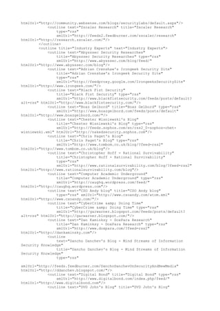 htmlUrl="http://community.websense.com/blogs/securitylabs/default.aspx"/>
<outline text="Zscaler Research" title="Zscaler Research"
type="rss"
xmlUrl="http://feeds2.feedburner.com/zscaler/research"
htmlUrl="http://research.zscaler.com/"/>
</outline>
<outline title="Industry Experts" text="Industry Experts">
<outline text="Abysssec Security Researches"
title="Abysssec Security Researches" type="rss"
xmlUrl="http://www.abysssec.com/blog/feed/"
htmlUrl="http://www.abysssec.com/blog"/>
<outline text="Adrian Crenshaw's Irongeek Security Site"
title="Adrian Crenshaw's Irongeek Security Site"
type="rss"
xmlUrl="http://feedproxy.google.com/IrongeeksSecuritySite"
htmlUrl="http://www.irongeek.com/"/>
<outline text="Black Fist Security"
title="Black Fist Security" type="rss"
xmlUrl="http://www.blackfistsecurity.com/feeds/posts/default?
alt=rss" htmlUrl="http://www.blackfistsecurity.com/"/>
<outline text="Boaz Gelbord" title="Boaz Gelbord" type="rss"
xmlUrl="http://www.boazgelbord.com/feeds/posts/default"
htmlUrl="http://www.boazgelbord.com/"/>
<outline text="Chester Wisniewski's Blog"
title="Chester Wisniewski's Blog" type="rss"
xmlUrl="http://feeds.sophos.com/en/rss2_0-sophos-chet-
wisniewski.xml" htmlUrl="http://nakedsecurity.sophos.com"/>
<outline text="Chris Paget's Blog"
title="Chris Paget's Blog" type="rss"
xmlUrl="http://www.tombom.co.uk/blog/?feed=rss2"
htmlUrl="http://www.tombom.co.uk/blog"/>
<outline text="Christopher Hoff - Rational Survivability"
title="Christopher Hoff - Rational Survivability"
type="rss"
xmlUrl="http://www.rationalsurvivability.com/blog/?feed=rss2"
htmlUrl="http://www.rationalsurvivability.com/blog"/>
<outline text="Computer Academic Underground"
title="Computer Academic Underground" type="rss"
xmlUrl="http://caughq.wordpress.com/feed/"
htmlUrl="http://caughq.wordpress.com"/>
<outline text="CSO Andy blog" title="CSO Andy blog"
type="rss" xmlUrl="http://www.csoandy.com/atom.xml"
htmlUrl="http://www.csoandy.com/"/>
<outline text="CyberCrime &amp; Doing Time"
title="CyberCrime &amp; Doing Time" type="rss"
xmlUrl="http://garwarner.blogspot.com/feeds/posts/default?
alt=rss" htmlUrl="http://garwarner.blogspot.com/"/>
<outline text="Dan Kaminksy - DoxPara Research"
title="Dan Kaminksy - DoxPara Research" type="rss"
xmlUrl="http://www.doxpara.com/?feed=rss2"
htmlUrl="http://dankaminsky.com"/>
<outline
text="Dancho Danchev's Blog - Mind Streams of Information
Security Knowledge"
title="Dancho Danchev's Blog - Mind Streams of Information
Security Knowledge"
type="rss"
xmlUrl="http://feeds.feedburner.com/DanchoDanchevOnSecurityAndNewMedia"
htmlUrl="http://ddanchev.blogspot.com/"/>
<outline text="Digital Bond" title="Digital Bond" type="rss"
xmlUrl="http://www.digitalbond.com/index.php/feed/"
htmlUrl="http://www.digitalbond.com"/>
<outline text="DVD John's Blog" title="DVD John's Blog"
 