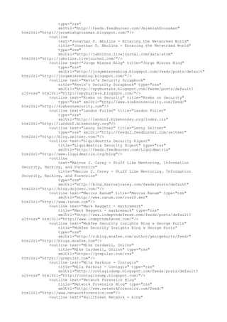 type="rss"
xmlUrl="http://feeds.feedburner.com/JeremiahGrossman"
htmlUrl="http://jeremiahgrossman.blogspot.com/"/>
<outline
text="Jonathan D. Abolins - Entering the Networked World"
title="Jonathan D. Abolins - Entering the Networked World"
type="rss"
xmlUrl="http://jabolins.livejournal.com/data/atom"
htmlUrl="http://jabolins.livejournal.com/"/>
<outline text="Jorge Mieres Blog" title="Jorge Mieres Blog"
type="rss"
xmlUrl="http://jorgemieresblog.blogspot.com/feeds/posts/default"
htmlUrl="http://jorgemieresblog.blogspot.com/"/>
<outline text="Kevin's Security Scrapbook"
title="Kevin's Security Scrapbook" type="rss"
xmlUrl="http://spybusters.blogspot.com/feeds/posts/default?
alt=rss" htmlUrl="http://spybusters.blogspot.com/"/>
<outline text="Krebs on Security" title="Krebs on Security"
type="rss" xmlUrl="http://www.krebsonsecurity.com/feed/"
htmlUrl="http://krebsonsecurity.com"/>
<outline text="Landon Fuller" title="Landon Fuller"
type="rss"
xmlUrl="http://landonf.bikemonkey.org/index.rss"
htmlUrl="http://landonf.bikemonkey.org"/>
<outline text="Lenny Zeltser" title="Lenny Zeltser"
type="rss" xmlUrl="http://feeds2.feedburner.com/zeltser"
htmlUrl="http://blog.zeltser.com/"/>
<outline text="Liquidmatrix Security Digest"
title="Liquidmatrix Security Digest" type="rss"
xmlUrl="http://feeds.feedburner.com/Liquidmatrix"
htmlUrl="http://www.liquidmatrix.org/blog"/>
<outline
text="Marcus J. Carey - Stuff Like Mentoring, Information
Security, Hacking, and Forensics"
title="Marcus J. Carey - Stuff Like Mentoring, Information
Security, Hacking, and Forensics"
type="rss"
xmlUrl="http://blog.marcusjcarey.com/feeds/posts/default"
htmlUrl="http://blog.dojosec.com/"/>
<outline text="Marcus Ranum" title="Marcus Ranum" type="rss"
xmlUrl="http://www.ranum.com/rss20.xml"
htmlUrl="http://www.ranum.com"/>
<outline text="Mark Baggett - markremark"
title="Mark Baggett - markremark" type="rss"
xmlUrl="http://www.indepthdefense.com/feeds/posts/default?
alt=rss" htmlUrl="http://www.indepthdefense.com/"/>
<outline text="McAfee Security Insights Blog » George Kurtz"
title="McAfee Security Insights Blog » George Kurtz"
type="rss"
xmlUrl="http://siblog.mcafee.com/author/georgekurtz/feed/"
htmlUrl="http://blogs.mcafee.com"/>
<outline text="Mike Cardwell, Online"
title="Mike Cardwell, Online" type="rss"
xmlUrl="https://grepular.com/rss"
htmlUrl="https://grepular.com"/>
<outline text="Mila Parkour - Contagio"
title="Mila Parkour - Contagio" type="rss"
xmlUrl="http://contagiodump.blogspot.com/feeds/posts/default?
alt=rss" htmlUrl="http://contagiodump.blogspot.com/"/>
<outline text="Network Forensics Blog"
title="Network Forensics Blog" type="rss"
xmlUrl="http://www.networkforensics.com/feed/"
htmlUrl="http://www.networkforensics.com"/>
<outline text="Nullthreat Network - blog"
 