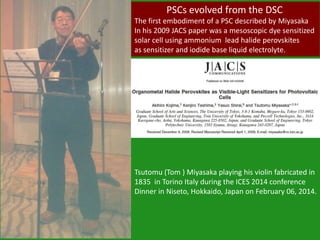 Tsutomu (Tom ) Miyasaka playing his violin fabricated in
1835 in Torino Italy during the ICES 2014 conference
Dinner in Niseto, Hokkaido, Japan on February 06, 2014.
PSCs evolved from the DSC
The first embodiment of a PSC described by Miyasaka
In his 2009 JACS paper was a mesoscopic dye sensitized
solar cell using ammonium lead halide perovskites
as sensitizer and iodide base liquid electrolyte.
 