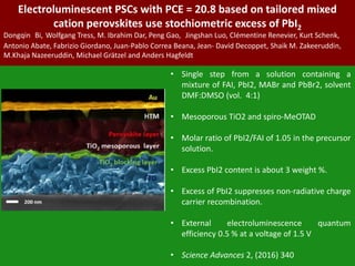 Electroluminescent PSCs with PCE = 20.8 based on tailored mixed
cation perovskites use stochiometric excess of PbI2
Dongqin Bi, Wolfgang Tress, M. Ibrahim Dar, Peng Gao, Jingshan Luo, Clémentine Renevier, Kurt Schenk,
Antonio Abate, Fabrizio Giordano, Juan-Pablo Correa Beana, Jean- David Decoppet, Shaik M. Zakeeruddin,
M.Khaja Nazeeruddin, Michael Grätzel and Anders Hagfeldt
• Single step from a solution containing a
mixture of FAI, PbI2, MABr and PbBr2, solvent
DMF:DMSO (vol. 4:1)
• Mesoporous TiO2 and spiro-MeOTAD
• Molar ratio of PbI2/FAI of 1.05 in the precursor
solution.
• Excess PbI2 content is about 3 weight %.
• Excess of PbI2 suppresses non-radiative charge
carrier recombination.
• External electroluminescence quantum
efficiency 0.5 % at a voltage of 1.5 V
• Science Advances 2, (2016) 340
 