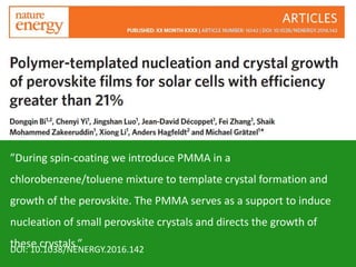 ”During spin-coating we introduce PMMA in a
chlorobenzene/toluene mixture to template crystal formation and
growth of the perovskite. The PMMA serves as a support to induce
nucleation of small perovskite crystals and directs the growth of
these crystals.”DOI: 10.1038/NENERGY.2016.142
 