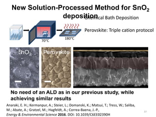 37
New Solution-Processed Method for SnO2
deposition
No need of an ALD as in our previous study, while
achieving similar results
Anaraki, E. H.; Kermanpur, A.; Steier, L.; Domanski, K.; Matsui, T.; Tress, W.; Saliba,
M.; Abate, A.; Gratzel, M.; Hagfeldt, A.; Correa-Baena, J.-P.,
Energy & Environmental Science 2016. DOI: 10.1039/C6EE02390H
-25
-20
SnO2 Perovskite
70℃
180℃
Chemical Bath Deposition
Perovskite: Triple cation protocol
 
