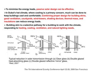To minimize the energy loads,  passive solar design can be effective .   In Dubai's hot climate, where cooling is a primary concern, much can be done to keep buildings cool and comfortable.  Combining proper design for building skins, good ventilation, courtyards, wind-towers, shading devices, thermal mass, and insulations  can reduce energy loads.   Building skin is a selective pathway for a building to work with the climate, responding to  heating, cooling, ventilation, and natural lighting needs . Typical reduction in solar transmission through (a) Clear glass (b) Double glazed heat-absorbing glass (c) Double glazed reflective 'mirror' glass. “ Reid, 2001” 