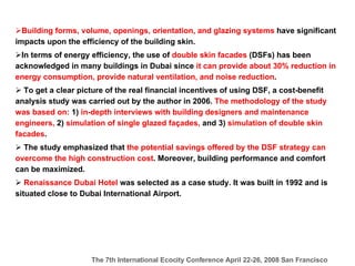 Building forms, volume, openings, orientation, and glazing systems  have significant impacts upon the efficiency of the building skin. In terms of energy efficiency, the use of  double skin facades  (DSFs) has been acknowledged in many buildings in Dubai since  it can provide about 30% reduction in energy consumption, provide natural ventilation, and noise reduction . To get a clear picture of the real financial incentives of using DSF, a cost-benefit analysis study was carried out by the author in 2006 .  The methodology of the study was based on:  1)  in-depth interviews with building designers and maintenance engineers,  2)  simulation of single glazed façades,  and 3)  simulation of double skin facades .   The study emphasized that  the potential savings offered by the DSF strategy can overcome the high construction cost . Moreover, building performance and comfort can be maximized.   Renaissance Dubai Hotel  was selected as a case study. It was built in 1992 and is situated close to Dubai International Airport.  