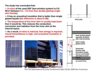 The study has concluded that: U-value  of the used DSF (box-window system) is 0.9 W/m 2  (between  0.2 – 0.5 less than  double glazing single skin  facade ). It has an acoustical insulation that is better than single glazed façade ( the difference is about 8 dB ) The temperature of the inner skin is usually kept lower  than it would be. This reduces the conduction, convection and radiation from the inner skin to the internal space.  As a result,  U-value is reduced, less energy is required, visual transmittance is high, and acoustical insulation is provided .   Renaissance Dubai Hotel  Floor plan   Inner double glazed operable windows with internal blinds  Outer single glazed panel   Horizontal division with laminated sheets (act as sunshades and help to avoid sound transmission and to control fire) 