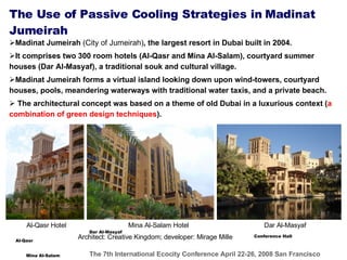 The Use of Passive Cooling Strategies in  Madinat Jumeirah   Madinat Jumeirah  (City of Jumeirah) , the largest resort in Dubai built in 2004. It comprises two 300 room hotels (Al-Qasr and Mina Al-Salam), courtyard summer houses (Dar Al-Masyaf), a traditional souk and cultural village. Madinat Jumeirah forms a virtual island looking down upon wind-towers, courtyard houses, pools, meandering waterways with traditional water taxis, and a private beach.   The  architectural concept was based on a theme of old Dubai in a luxurious context ( a combination of green design techniques ) . Architect: Creative Kingdom; developer: Mirage Mille Al-Qasr Mina Al-Salam Dar Al-Masyaf Conference Hall Dar Al-Masyaf Al-Qasr Hotel Mina Al-Salam Hotel 